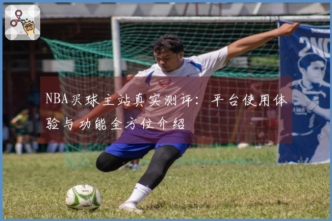 NBA买球主站真实测评：平台使用体验与功能全方位介绍