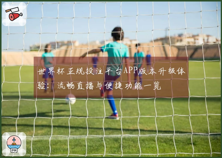 世界杯正规投注平台APP版本升级体验：流畅直播与便捷功能一览